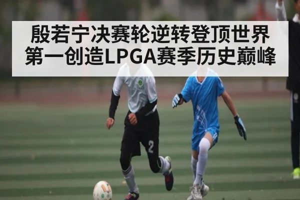 殷若宁决赛轮逆转登顶世界第一创造LPGA赛季历史巅峰（kaiyun）