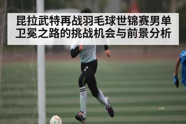 昆拉武特再战羽毛球世锦赛男单卫冕之路的挑战机会与前景分析（kaiyun）