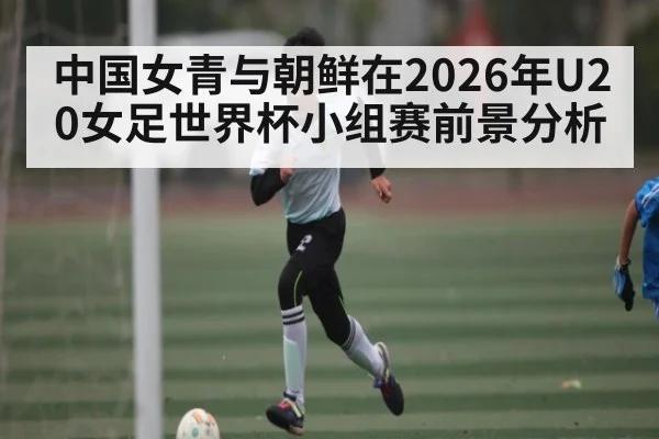 中国女青与朝鲜在2026年U20女足世界杯小组赛前景分析